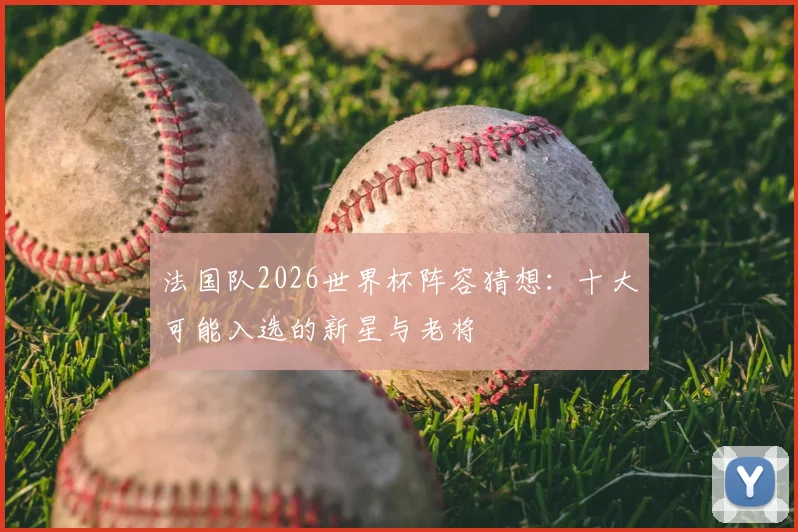 法国队2026世界杯阵容猜想：十大可能入选的新星与老将