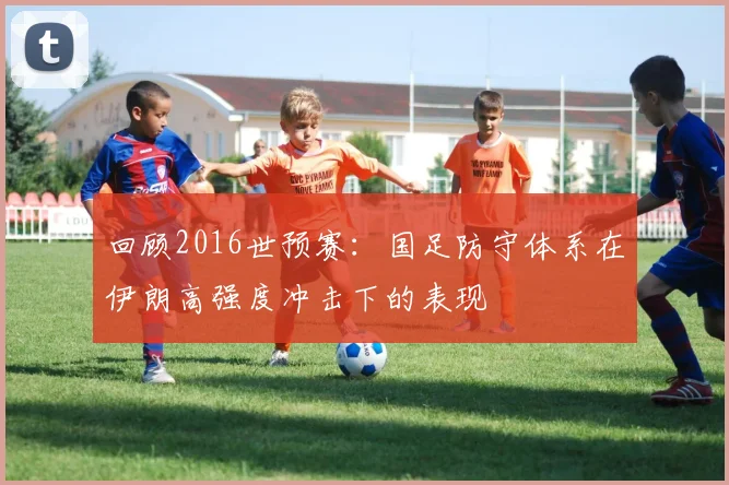 回顾2016世预赛：国足防守体系在伊朗高强度冲击下的表现