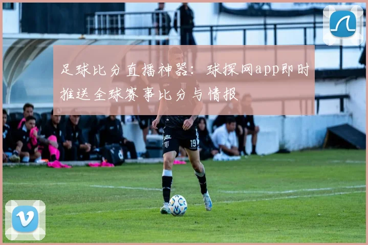 足球比分直播神器：球探网app即时推送全球赛事比分与情报