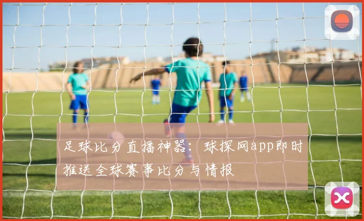 足球比分直播神器：球探网app即时推送全球赛事比分与情报