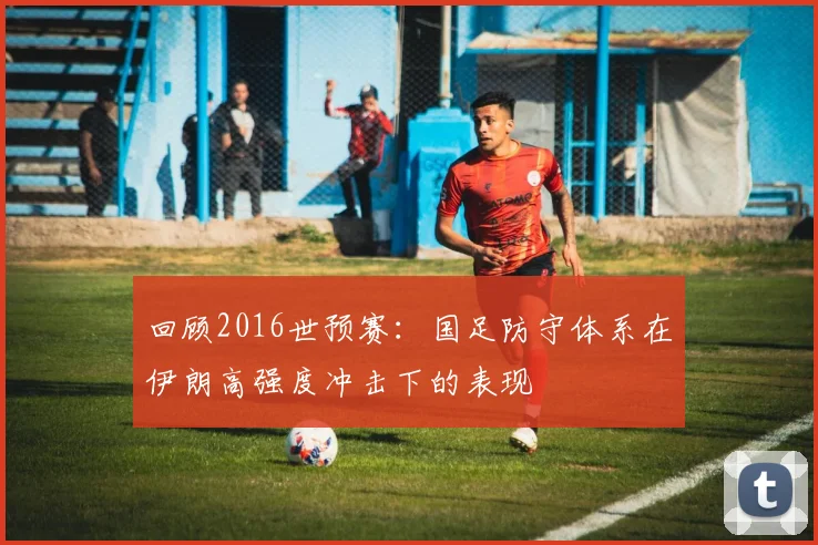 回顾2016世预赛：国足防守体系在伊朗高强度冲击下的表现