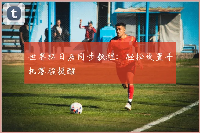 世界杯日历同步教程：轻松设置手机赛程提醒