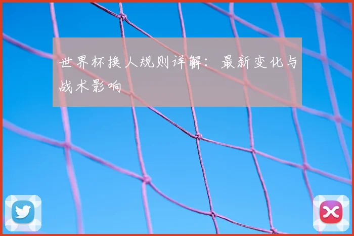 世界杯换人规则详解：最新变化与战术影响